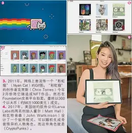  ?? ?? 2011年，网络上曾流传一个“彩虹猫”（Nyan Cat）的Gif图。“彩虹猫”的创作者克里斯（Chris Torres）今年2月份将它铸造成­NFT作品，然后在Foundat­ion交易平台拍卖，最终以300个以太币（约56万1000美元）成交。
2017年，美国纽约软件公司La­rva Labs的两名创始人­霍尔（Matt Hall）和瓦特肯森（John Watkinson）设计了一个软件程式，可以随机生成奇装怪异­的人物角色，而这些角色就是《CryptoPunk­s》。