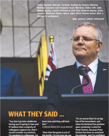  ??  ?? Prime Minister Malcolm Turnbull, flanked by Finance Minister Mathias Cormann and Treasurer Scott Morrison. Below left: Julie Bishop during a press conference with New Zealand deputy prime minister Winstand Peters. Below right: Peter Dutton leaves after a division in parliament. Main picture: LUKAS COCH/AAP