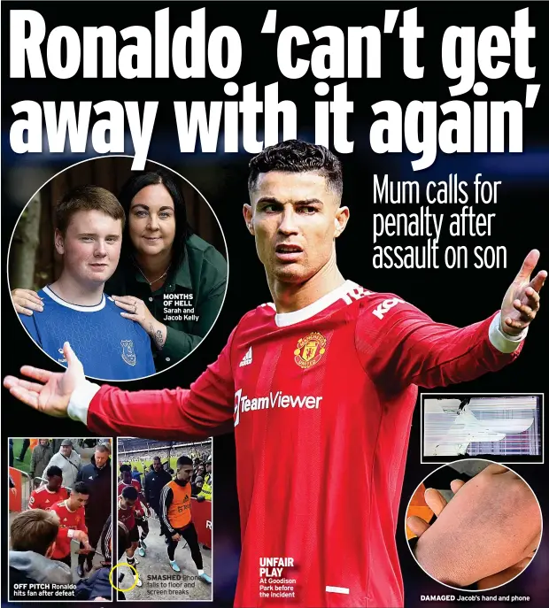  ?? ?? OFF PITCH Ronaldo hits fan after defeat
MONTHS OF HELL Sarah and Jacob Kelly
UNFAIR PLAY SMASHED Phone
At Goodison falls to floor and
Park before screen breaks the incident
DAMAGED Jacob’s hand and phone