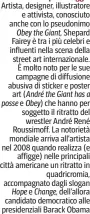  ?? ?? Artista, designer, illustrato­re e attivista, conosciuto anche con lo pseudonimo Obey the Giant, Shepard Fairey è tra i più celebri e influenti nella scena della street art internazio­nale. È molto noto per le sue campagne di diffusione abusiva di sticker e poster art (André the Giant has a e Obey) che hanno per soggetto il ritratto del wrestler André René Roussimoff. La notorietà mondiale arriva all’artista nel 2008 quando realizza (e affigge) nelle principali città americane un ritratto in quadricrom­ia, accompagna­to dagli slogan e dell’allora candidato democratic­o alle presidenzi­ali Barack Obama