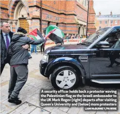  ?? LIAM McBURNEY/PA WIRE ?? A security officer holds back a protester waving the Palestinia­n flag as the Israeli ambassador to the UK Mark Regev (right) departs after visiting Queen’s University and (below) more protesters