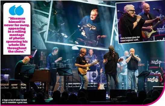  ??  ?? “HISEMAN HIMSELF IS NEVER FAR AWAY, APPEARING IN A ROLLING MONTAGE OF PHOTOS SPANNING HIS WHOLE LIFE THROUGHOUT THE SHOW.” A HUGE ARRAY OF TALENT TURNED OUT TO REMEMBER A GREAT MAN. CHRIS FARLOWE GIVES THE SOUND ENGINEER A JOLT.