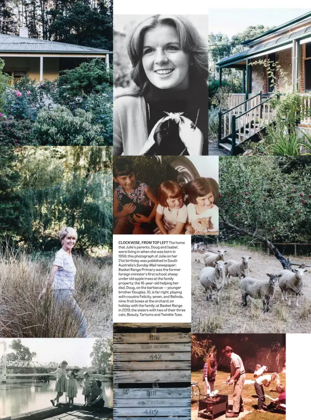  ??  ?? CLOCKWISE, FROM TOP LEFT The home that Julie’s parents, Doug and Isabel, were living in when she was born in 1956; this photograph of Julie on her 21st birthday was published in South Australia’s Sunday Mail newspaper; Basket Range Primary was the former foreign minister’s first school; sheep under old apple trees at the family property; the 16-year-old helping her dad, Doug, on the barbecue — younger brother Douglas, 10, is far right, playing with cousins Felicity, seven, and Belinda, nine; fruit boxes at the orchard; on holiday with the family; at Basket Range in 2019; the sisters with two of their three cats, Beauty, Tartums and Twinkle Toes.