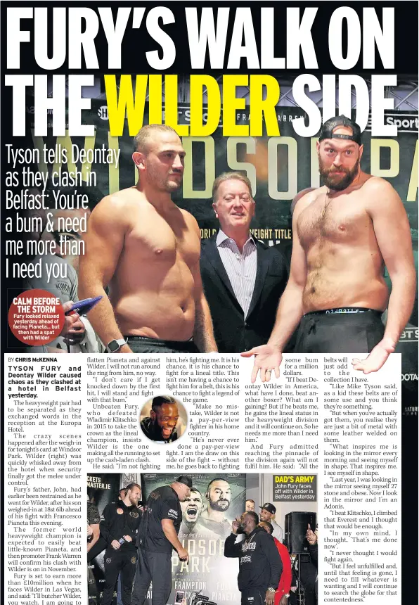  ??  ?? CALM BEFORE THE STORM Fury looked relaxed yesterday ahead of facing Pianeta... but then had a spat with Wilder DAD’S ARMY John Fury faces off with Wilder in Belfast yesterday