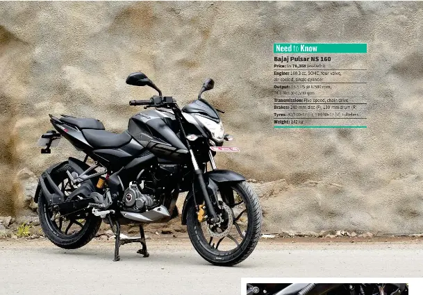  ??  ?? Need to Know Bajaj Pulsar NS 160 Price: Rs 78,368 (ex-Delhi) Engine: 160.3 cc, SOHC, four-valve, air-cooled, single cylinder
Output: 15.5 PS @ 8,500 rpm, 14.6 Nm @ 6,500 rpm
Transmissi­on: Five-speed, chain drive Brakes: 240-mm disc (F), 130-mm drum...