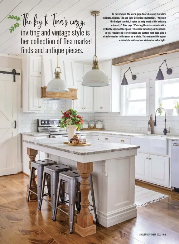  ?? ?? In the kitchen, the warm pine floors balance the white cabinets, shiplap, tile and light Dolomite countertop­s. “Keeping the budget in mind, I opted to keep most of the existing cabinetry,” Tina says. “Painting the oak cabinets white instantly updated the space.” The wood detailing on the island, an old, repurposed store counter and custom vent hood give a visual cohesion to the room as a whole. Tina removed the upper cabinets to add another window for extra light.