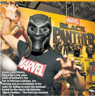  ??  ?? Hasbro and Disney, which did a big sales pitch at Gotham’s Toy Fair in February (above), are missing out on a truckload of toy sales for failing to meet the demand fueled by the movie blockbuste­r “Black Panther,” The Post has learned.