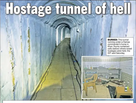  ?? ?? BURIED: This tunnel running under a Hamas commander’s home in Khan Younis contained cells (below) where Israeli hostages were held, the IDF said Saturday.