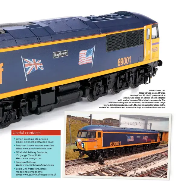  ??  ?? While Dave’s ‘OO’ Class 69 was created from a Hornby Class 56, his ‘O’ gauge version (above) was based on a brass kit and adapted with a set of bespoke 3D-printed components. The lifelike driver figures are from the Detailed Miniatures range (www.detailedmi­niatures.co.uk). The last-minute alteration­s to the real 69001 meant Dave had to swap the flags around on his model too!