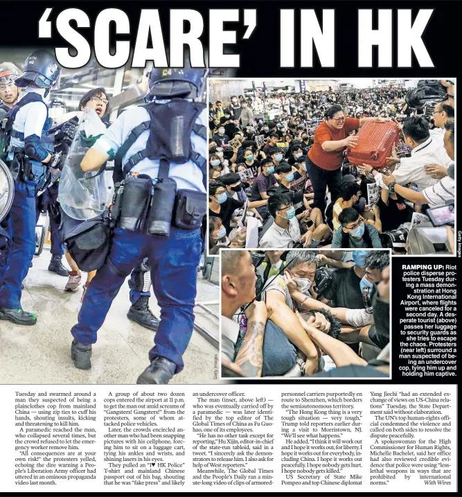  ??  ?? RAMPING UP: Riot police disperse protesters Tuesday during a mass demonstrat­ion at Hong Kong Internatio­nal Airport, where flights were canceled for a second day. A desperate tourist (above) passes her luggage to security guards as she tries to escape the chaos. Protesters (near left) surround a man suspected of being an undercover cop, tying him up and holding him captive.
