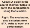  ?? ?? Above: A guide in the secret chamber helps to solve the combinatio­ns
using leads inside.
Right: The moderator,
also a student from STA, waits to open the
performanc­e.