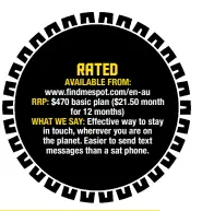  ?? ?? RATED AVAILABLE FROM: www.findmespot.com/en-au RRP: $470 basic plan ($21.50 month for 12 months) WHAT WE SAY: Effective way to stay in touch, wherever you are on the planet. Easier to send text messages than a sat phone.