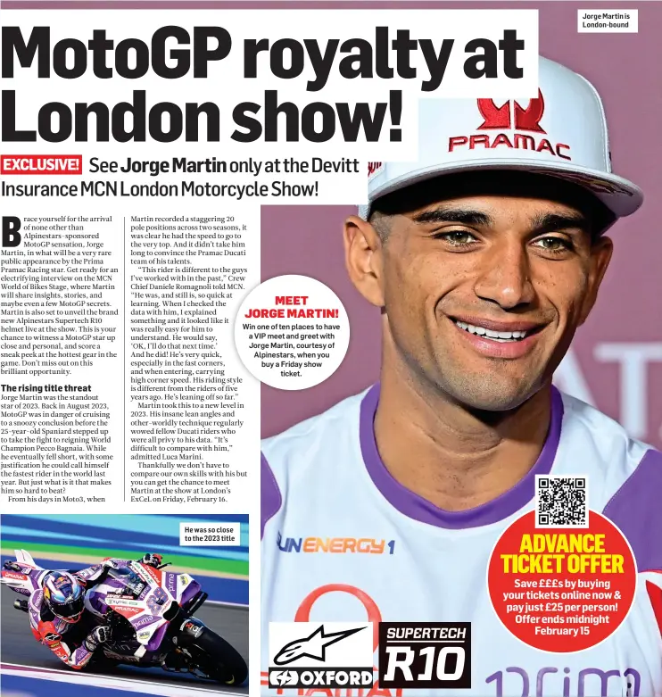  ?? ?? He was so close to the 2023 title
Jorge Martin is London-bound
Save £££s by buying your tickets online now & pay just £25 per person! Offer ends midnight February 15