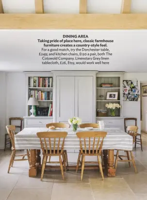  ??  ?? DINING AREA
Taking pride of place here, classic farmhouse furniture creates a country-style feel. For a good match, try the Dorchester table, £249; and kitchen chairs, £120 a pair, both The Cotswold Company. Linenstars Grey linen tablecloth, £26, Etsy, would work well here
