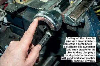  ??  ?? Cutting off the oil cooler pipe with an air grinder – this was a demo photo – I did actually use two hands and cut it square for the bike! And no, clamping a hand grinder in the vice is NOT good workshop practice either; but it works!