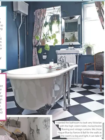  ??  ?? ‘I wanted the bathroom to look very Victorian with the high cistern toilet, monochrome flooring and vintage curtains. We chose Hague Blue by Farrow & Ball for the walls as the room’s so big and light, it can take it’