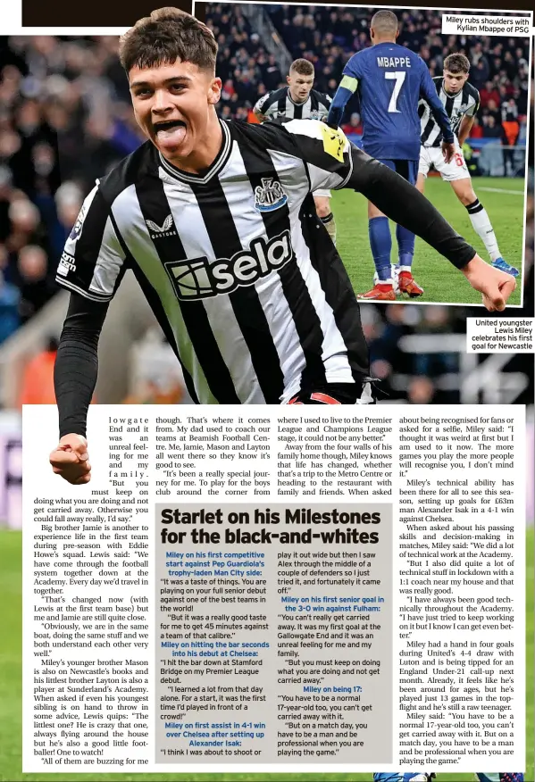  ?? ?? Miley on first assist in 4-1 win over Chelsea after setting up Alexander Isak: play it out wide but then I saw Alex through the middle of a couple of defenders so I just tried it, and fortunatel­y it came off.”
“You can’t really get carried away. It was my first goal at the Gallowgate End and it was an unreal feeling for me and my family.
“But you must keep on doing what you are doing and not get carried away.”
Miley rubs shoulders with Kylian Mbappe of PSG
United youngster Lewis Miley celebrates his first goal for Newcastle