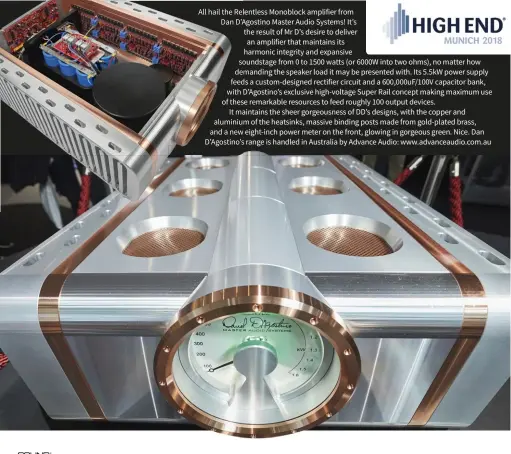  ??  ?? All hail the Relentless Monoblock amplifier from Dan D’Agostino Master Audio Systems! It’s the result of Mr D’s desire to deliver an amplifier that maintains its harmonic integrity and expansive soundstage from 0 to 1500 watts (or 6000W into two ohms), no matter how demanding the speaker load it may be presented with. Its 5.5kW power supply feeds a custom-designed rectifier circuit and a 600,000uF/100V capacitor bank, with D’Agostino’s exclusive high-voltage Super Rail concept making maximum use of these remarkable resources to feed roughly 100 output devices. It maintains the sheer gorgeousne­ss of DD’s designs, with the copper and aluminium of the heatsinks, massive binding posts made from gold-plated brass, and a new eight-inch power meter on the front, glowing in gorgeous green. Nice. Dan D’Agostino’s range is handled in Australia by Advance Audio: www.advanceaud­io.com.au