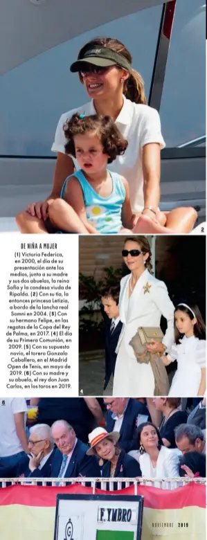  ??  ?? DE NIÑA A MUJER (1) Victoria Federica, en 2000, el día de su presentaci­ón ante los medios, junto a su madre y sus dos abuelas, la reina Sofía y la condesa viuda de Ripalda. (2) Con su tía, la entonces princesa Letizia, a bordo de la lancha real Somni en 2004. (3) Con su hermano Felipe, en las regatas de la Copa del Rey de Palma, en 2017. (4) El día de su Primera Comunión, en 2009. (5) Con su supuesto novio, el torero Gonzalo Caballero, en el Madrid Open de Tenis, en mayo de 2019. (6) Con su madre y su abuelo, el rey don Juan Carlos, en los toros en 2019.