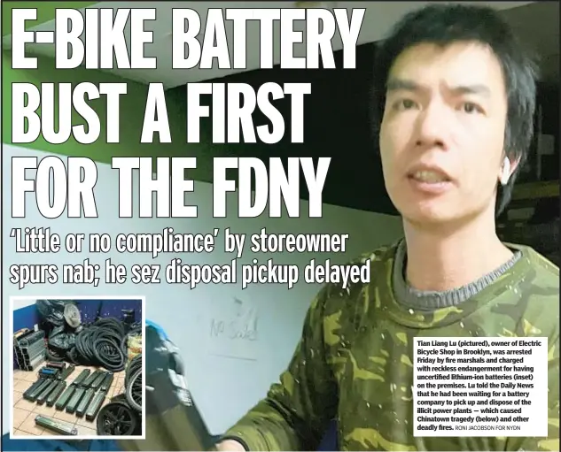  ?? RONI JACOBSON FOR NYDN ?? Tian Liang Lu (pictured), owner of Electric Bicycle Shop in Brooklyn, was arrested Friday by fire marshals and charged with reckless endangerme­nt for having uncertifie­d lithium-ion batteries (inset) on the premises. Lu told the Daily News that he had been waiting for a battery company to pick up and dispose of the illicit power plants — which caused Chinatown tragedy (below) and other deadly fires.