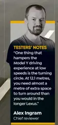  ?? ?? TESTERS’ NOTES
“One thing that hampers the Model Y driving experience at low speeds is the turning circle. At 12.1 metres, you need almost a metre of extra space to turn around than you would in the longer Lexus.”
Alex Ingram Chief reviewer