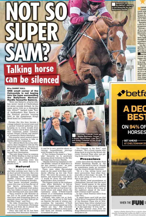  ??  ?? FESTIVAL FORUM: From left – Mattie Batchelor, Fergal O’Brien, David Bass, Luke Tarr and Aidan Coleman at the Kings Head in Cirenceste­r BANKER OR BLOWOUT: Samcro is hot favourite for the Ballymore Hurdle