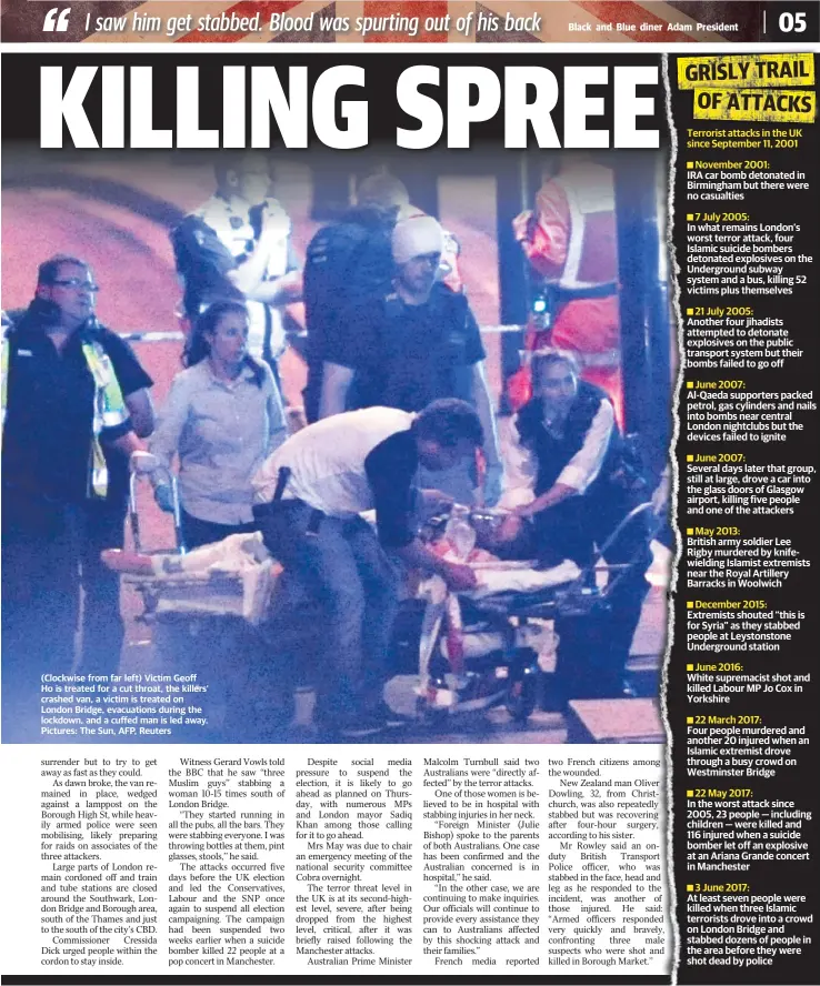  ??  ?? GOLDCOASTB­ULLETIN.COM.AU (Clockwise from far left) Victim Geoff Ho is treated for a cut throat, the killers’ crashed van, a victim is treated on London Bridge, evacuation­s during the lockdown, and a cuffed man is led away. Pictures: The Sun, AFP, Reuters