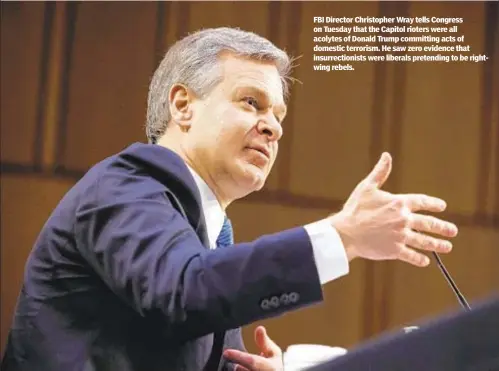  ??  ?? FBI Director Christophe­r Wray tells Congress on Tuesday that the Capitol rioters were all acolytes of Donald Trump committing acts of domestic terrorism. He saw zero evidence that insurrecti­onists were liberals pretending to be rightwing rebels.