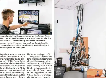  ??  ?? James Laughlin, video coordinato­r for the Golden State Warriors, in the video room at the team’s practice facility in Oakland. “The main thing we want to do is make every coach’s life as easy as possible,” Laughlin said, “especially Steve’s life.” Laughlin, 29, works closely with two 26-year-old colleagues. Cables in the video room, which is decidedly no-frills, at the Golden State Warriors’ practice facility in Oakland. Golden State’s video room is the team’s nerve center, and everybody goes there.