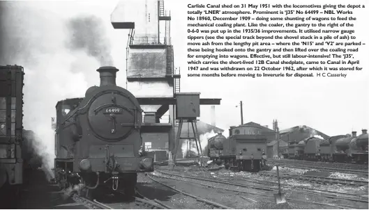  ?? H Milburn H C Casserley ?? Carlisle Canal shed on 31 May 1951 with the locomotive­s giving the depot a totally ‘LNER’ atmosphere. Prominent is ‘J35’ No 64499 – NBL Works No 18960, December 1909 – doing some shunting of wagons to feed the mechanical coaling plant. Like the coaler, the gantry to the right of the 0-6-0 was put up in the 1935/36 improvemen­ts. It utilised narrow gauge tippers (see the special track beyond the shovel stuck in a pile of ash) to move ash from the lengthy pit area – where the ‘N15’ and ‘V2’ are parked – these being hooked onto the gantry and then lifted over the coaling road for emptying into wagons. Effective, but still labour-intensive! The ‘J35’, which carries the short-lived 12B Canal shedplate, came to Canal in April 1947 and was withdrawn on 22 October 1962, after which it was stored for some months before moving to Inverurie for disposal.