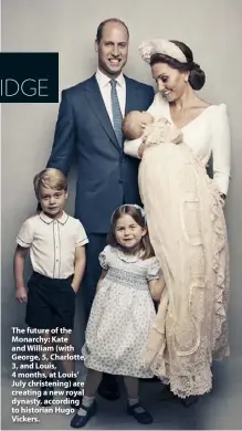  ??  ?? The future of the Monarchy: Kate and William (with George, 5, Charlotte, 3, and Louis, 4 months, at Louis’ July christenin­g) are creating a new royal dynasty, according to historian Hugo Vickers.