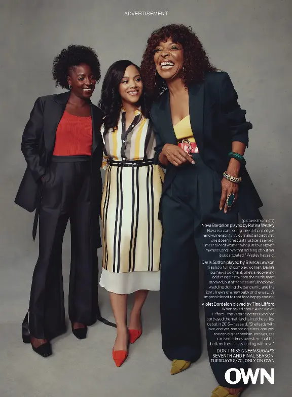  ?? ?? (pictured from left)
Nova Bordelon played by Rutina Wesley Nova is a compelling mix of sharp edges and vulnerabil­ity. A journalist and activist, she doesn’t rest until justice is served. “I meet a lot of women who just love Nova’s rawness, and love that nothing about her is sugarcoate­d,” Wesley has said.
Darla Sutton played by Bianca Lawson
In a show full of complex women, Darla’s journey is poignant. She’s a recovering addict against whom the cards seem stacked, but after a beautiful backyard wedding during the pandemic, and the joyful news of a new baby on the way, it’s impossible not to root for a happy ending.
Violet Bordelon played by Tina Lifford
When asked about Aunt Violet, Lifford—the veteran actress who has portrayed the matriarch since the series’ debut in 2016—has said, “She leads with love, and yes, she has opinions, and yes, she can dig her heels in, and yes, she can sometimes overstep—but the bottom line is she is leading with love.” DON’T MISS QUEEN SUGAR’S SEVENTH AND FINAL SEASON, TUESDAYS 8/7C, ONLY ON OWN