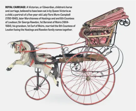  ?? ?? ROYAL CARRIAGE: A Victorian, or Edwardian, children’s horse and carriage, believed to have been sat in by Queen Victoria as a child; a portrait of a five-year-old Lady Flora Mure-Campbell (1780-1840), later Marchiones­s of Hastings and and 6th Countess of Loudoun; Sir George Rawdon, 1st Baronet of Moira (1604– 1684), his grandson, 1st Earl of Moira, married the 6th Countess of Loudon fusing the Hastings and Rawdon family names together.