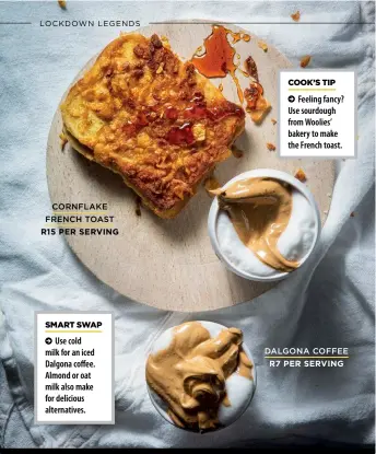  ?? CORNFLAKE FRENCH TOAST
R15 PER SERVING
DALGONA COFFEE
R7 PER SERVING ?? Use cold milk for an iced Dalgona coffee. Almond or oat milk also make for delicious alternativ­es.
Feeling fancy? Use sourdough from Woolies’ bakery to make the French toast.