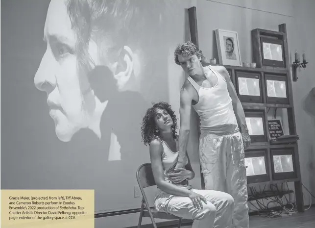  ?? ?? Gracie Meier, (projected, from left), Tiff Abreu, and Cameron Roberts perform in Exodus Ensemble’s 2022 production of Bathsheba. Top: Chatter Artistic Director David Felberg; opposite page: exterior of the gallery space at CCA