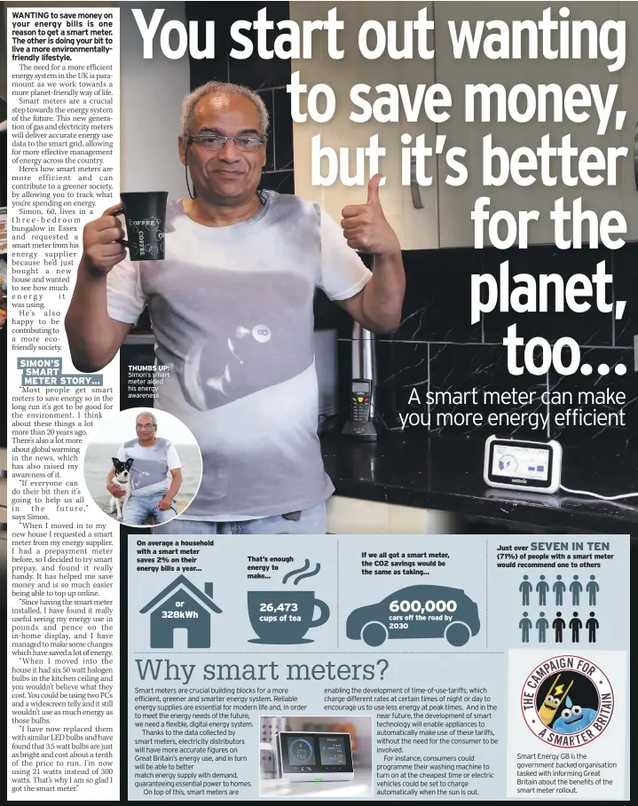  ??  ?? On average a household with a smart meter saves 2% on their energy bills a year... That’s enough energy to make... If we all got a smart meter, the CO2 savings would be the same as taking... cars off the road by 2030 Just over (71%) of people with a smart meter would recommend one to others Smart Energy GB is the government backed organisati­on tasked with informing Great Britain about the benefits of the smart meter rollout.