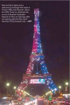  ?? — AFP ?? Red and blue lights and a welcoming message that reads in French ‘Welcome Neymar’ adorn the Eiffel Tower to celebrate the arrival of Brazilian footballer Neymar to Paris on Saturday after his signing with the Paris SaintGerma­in (PSG) football club.