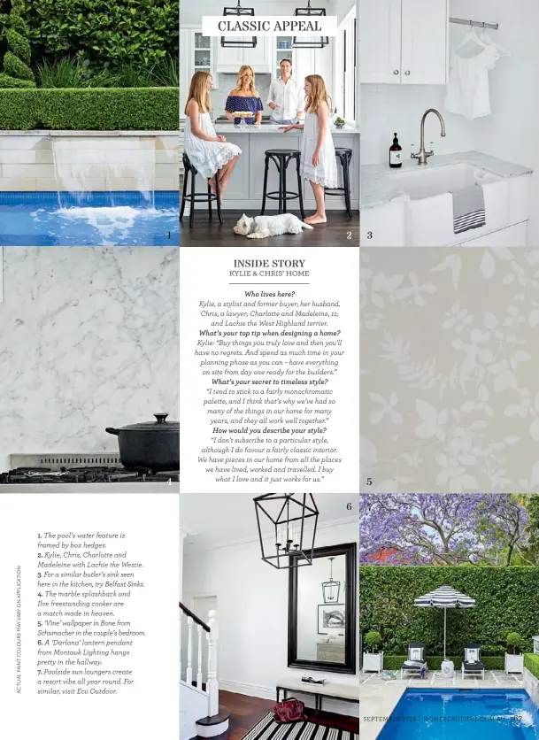  ??  ?? 1. The pool’s water feature is framed by box hedges.
2. Kylie, Chris, Charlotte and Madeleine with Lachie the Westie.
3. For a similar butler’s sink seen here in the kitchen, try Belfast Sinks.
4. The marble splashback and
Ilve freestandi­ng cooker are a match made in heaven.
5. ‘Vine’ wallpaper in Bone from Schumacher in the couple’s bedroom.
6. A ‘Darlana’ lantern pendant from Montauk Lighting hangs pretty in the hallway.
7. Poolside sun loungers create a resort vibe all year round. For similar, visit Eco Outdoor.