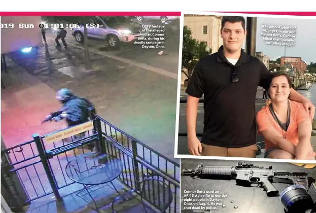  ??  ?? CCTV footage of the alleged shooter, Connor Betts, during his deadly rampage in Dayton, Ohio. Connor Betts used an AR-15 style rifle to murder eight people in Dayton, Ohio, on Aug. 4. He was shot dead by police. A Facebook photo of siblings Connor and Megan Betts. Connor killed eight people, including Megan.