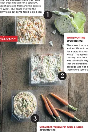  ??  ?? PICK N PAY 3 CHECKERS Vegeworth Grab-a-Salad 300g (R24.99) Dry and bland with insufficie­nt mayonnaise. The tasting panel did not enjoy the grated texture of the vegetables, saying it was too fine without any crunch. One taster said it looked like a...