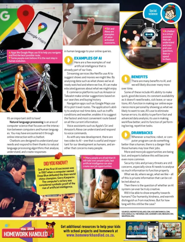  ?? ?? Apps like Google Maps use AI to help you navigate and find the best possible route.
Some people even believe AI is the next step in human evolution.
Siri and Alexa are examples of voiceactiv­ated assistants.
Many people are afraid that AI will take over people’s jobs, but artificial intelligen­ce can also create new job opportunit­ies.
A chatbot is a virtual assistant that can understand and interpret your questions, then respond to them.
