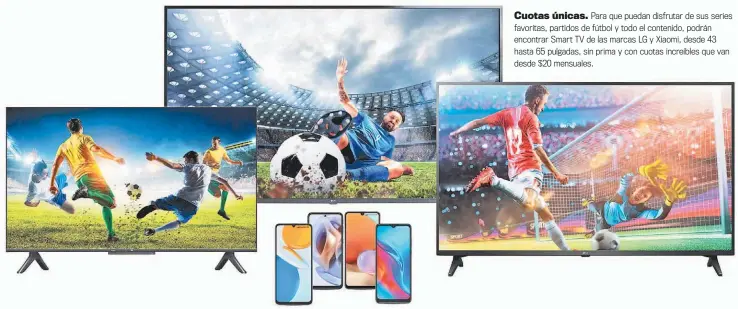  ?? ?? Cuotas únicas. Para que puedan disfrutar de sus series favoritas, partidos de fútbol y todo el contenido, podrán encontrar Smart TV de las marcas LG y Xiaomi, desde 43 hasta 65 pulgadas, sin prima y con cuotas increíbles que van desde $20 mensuales.