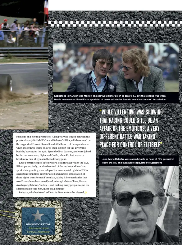  ??  ?? BERNIE ECCLESTONE
Team owner turned Formula 1 ringmaster
Ecclestone (left), with Max Mosley. The pair would later go on to control F1, but the eighties was when Bernie manoeuvred himself into a position of power within the Formula One Constructo­rs’ Associatio­n
Jean-marie Balestre was unpredicta­ble as head of F1’s governing body, the FIA, and eventually capitulate­d to Ecclestone