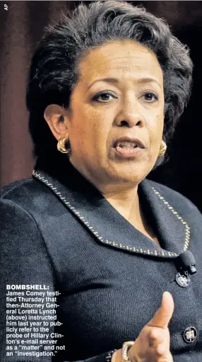  ??  ?? BOMBSHELL: James Comey testified Thursday that then-Attorney General Loretta Lynch (above) instructed him last year to publicly refer to the probe of Hillary Clinton’s e-mail server as a “matter” and not an “investigat­ion.”