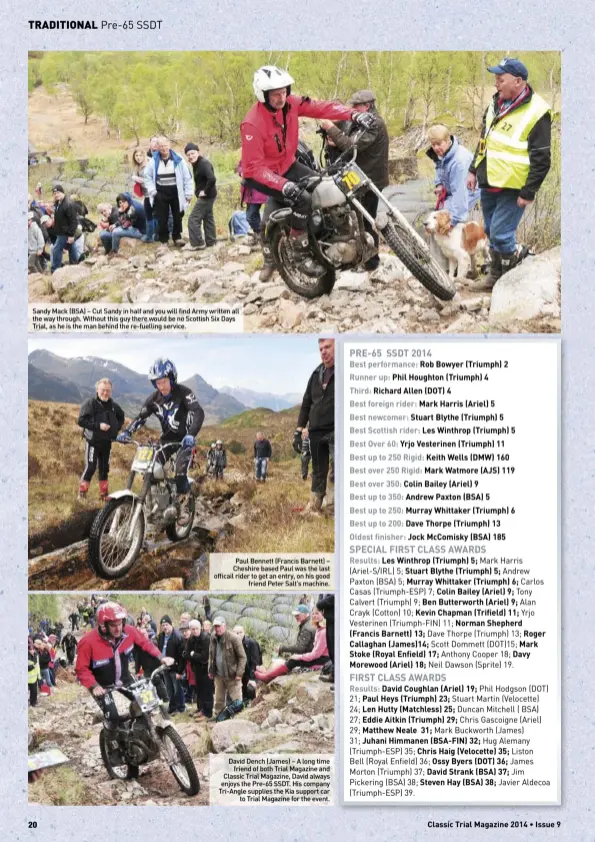  ??  ?? Sandy Mack (BSA) – Cut Sandy in half and you will find Army written all the way through. Without this guy there would be no Scottish Six Days Trial, as he is the man behind the re-fuelling service. Paul Bennett (Francis Barnett) – Cheshire based Paul was the last officail rider to get an entry, on his goodfriend Peter Salt’s machine. David Dench (James) – A long timefriend of both Trial Magazine and Classic Trial Magazine, David always enjoys the Pre-65 SSDT. His company Tri-Angle supplies the Kia support carto Trial Magazine for the event.