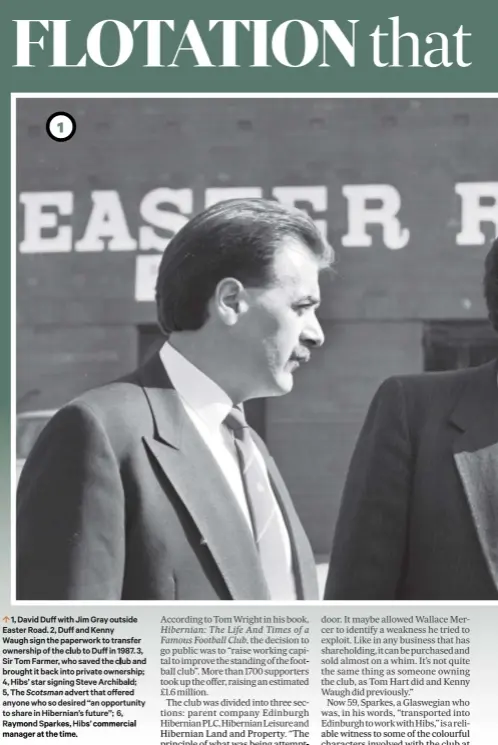  ??  ?? 0 1, David Duff with Jim Gray outside Easter Road. 2, Duff and Kenny Waugh sign the paperwork to transfer ownership of the club to Duff in 1987. 3, Sir Tom Farmer, who saved the club and brought it back into private ownership; 4, Hibs’ star signing Steve Archibald; 5, The Scotsman advert that offered anyone who so desired “an opportunit­y to share in Hibernian’s future”; 6, Raymond Sparkes, Hibs’ commercial manager at the time.