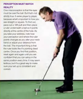  ??  ?? PERCEPTION MUST MATCH REALITYOne misconcept­ion is that the eyes must be over the ball. But that’s not strictly true. It varies player to player, because what’s important is how you see straight or square. To find out, pace out a 10ft putt and then place a ruler underneath a ball so it points directly at the centre of the hole. As you take your address, note how your perception and where the ruler points changes as you alter your neck bend or adjust your distance from the ball. The important thing is that the ruler looks like it’s pointing dead centre. Once you find that position, reset again and again until you are confident that you can setup in the same position every time. It may seem tedious, but it’s a great way to make sure your set up is consistent and correct.