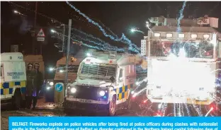  ??  ?? BELFAST: Fireworks explode on police vehicles after being fired at police officers during clashes with nationalis­t youths in the Springfiel­d Road area of Belfast as disorder continued in the Northern Ireland capital following days of mainly loyalist violence. —AFP