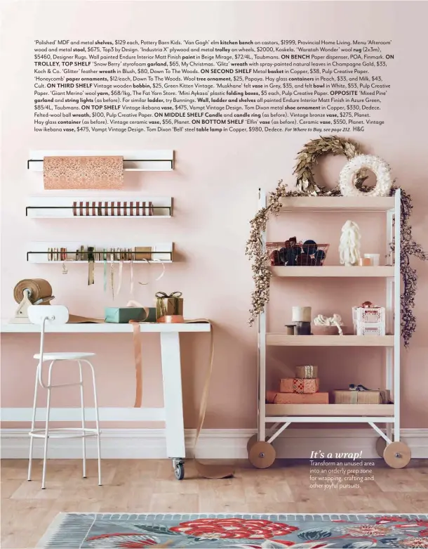  ??  ?? ‘Polished’ MDF and metal shelves, $129 each, Pottery Barn Kids. ‘Van Gogh’ elm kitchen bench on castors, $1999, Provincial Home Living. Menu ‘Afteroom’ wood and metal stool, $675, Top3 by Design. ‘Industria X’ plywood and metal trolley on wheels, $2000, Koskela. ‘Waratah Wonder’ wool rug (2x3m), $5460, Designer Rugs. Wall painted Endure Interior Matt Finish paint in Beige Mirage, $72/4L, Taubmans. ON BENCH Paper dispenser, POA, Finmark. ONTROLLEY, TOP SHELF ‘Snow Berry’ styrofoam garland, $65, My Christmas. ‘Glitz’ wreath with spray-painted natural leaves in Champagne Gold, $33, Koch &amp; Co. ‘Glitter’ feather wreath in Blush, $80, Down To The Woods. ON SECOND SHELF Metal basket in Copper, $38, Pulp Creative Paper. ‘Honeycomb’ paper ornaments, $12/each, Down To The Woods. Wool tree ornament, $25, Papaya. Hay glass containers in Peach, $33, and Milk, $43, Cult. ON THIRD SHELF Vintage wooden bobbin, $25, Green Kitten Vintage. ‘Muskhane’ felt vase in Grey, $35, and felt bowl in White, $53, Pulp Creative Paper. ‘Giant Merino’ wool yarn, $68/1kg, The Fat Yarn Store. ‘Mini Aykasa’ plastic folding boxes, $5 each, Pulp Creative Paper. OPPOSITE ‘Mixed Pine’garland and string lights (as before). For similar ladder, try Bunnings. Wall, ladder and shelves all painted Endure Interior Matt Finish in Azure Green, $85/4L, Taubmans. ON TOP SHELF Vintage ikebana vase, $475, Vampt Vintage Design. Tom Dixon metal shoe ornament in Copper, $330, Dedece. Felted-wool ball wreath, $100, Pulp Creative Paper. ON MIDDLE SHELF Candle and candle ring (as before). Vintage bronze vase, $275, Planet.Hay glass container (as before). Vintage ceramic vase, $56, Planet. ON BOTTOM SHELF ‘Elfin’ vase (as before). Ceramic vase, $550, Planet. Vintage low ikebana vase, $475, Vampt Vintage Design. Tom Dixon ‘Bell’ steel table lamp in Copper, $980, Dedece. For Where to Buy, see page 212. #