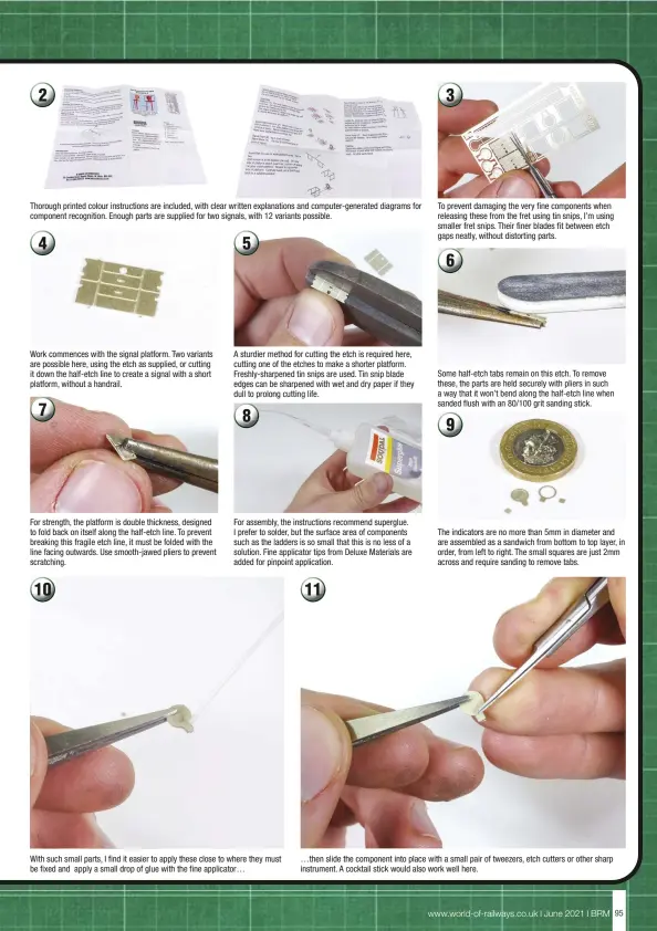  ??  ?? Thorough printed colour instructio­ns are included, with clear written explanatio­ns and computer-generated diagrams for component recognitio­n. Enough parts are supplied for two signals, with 12 variants possible.
Work commences with the signal platform. Two variants are possible here, using the etch as supplied, or cutting it down the half-etch line to create a signal with a short platform, without a handrail.
For strength, the platform is double thickness, designed to fold back on itself along the half-etch line. To prevent breaking this fragile etch line, it must be folded with the line facing outwards. Use smooth-jawed pliers to prevent scratching.
A sturdier method for cutting the etch is required here, cutting one of the etches to make a shorter platform. Freshly-sharpened tin snips are used. Tin snip blade edges can be sharpened with wet and dry paper if they dull to prolong cutting life.
For assembly, the instructio­ns recommend superglue. I prefer to solder, but the surface area of components such as the ladders is so small that this is no less of a solution. Fine applicator tips from Deluxe Materials are added for pinpoint applicatio­n.
With such small parts, I find it easier to apply these close to where they must be fixed and apply a small drop of glue with the fine applicator…
To prevent damaging the very fine components when releasing these from the fret using tin snips, I’m using smaller fret snips. Their finer blades fit between etch gaps neatly, without distorting parts.
Some half-etch tabs remain on this etch. To remove these, the parts are held securely with pliers in such a way that it won’t bend along the half-etch line when sanded flush with an 80/100 grit sanding stick.
The indicators are no more than 5mm in diameter and are assembled as a sandwich from bottom to top layer, in order, from left to right. The small squares are just 2mm across and require sanding to remove tabs. …then slide the component into place with a small pair of tweezers, etch cutters or other sharp instrument. A cocktail stick would also work well here.